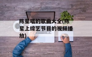 陈星唱的歌曲大全(陈星上综艺节目的视频播放)