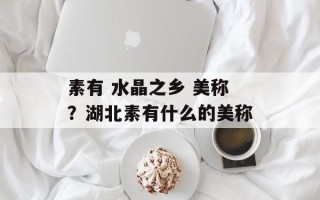 素有 水晶之乡 美称？湖北素有什么的美称