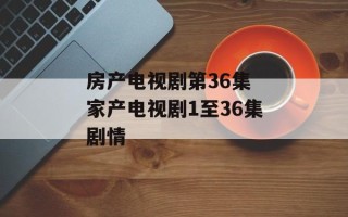 房产电视剧第36集 家产电视剧1至36集剧情