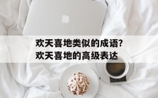 欢天喜地类似的成语？欢天喜地的高级表达