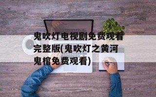 鬼吹灯电视剧免费观看完整版(鬼吹灯之黄河鬼棺免费观看)