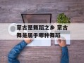 蒙古是舞蹈之乡 蒙古舞是属于哪种舞蹈