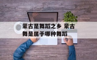 蒙古是舞蹈之乡 蒙古舞是属于哪种舞蹈