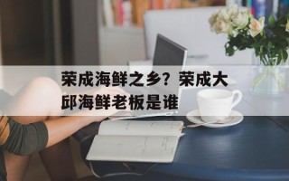 荣成海鲜之乡？荣成大邱海鲜老板是谁