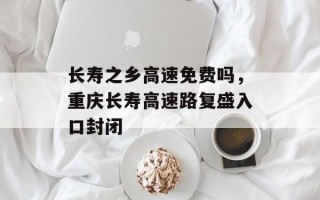 长寿之乡高速免费吗，重庆长寿高速路复盛入口封闭