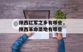 陕西红军之乡有哪些，陕西革命圣地有哪些