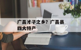 广昌才子之乡？广昌县四大特产