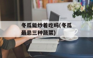 冬瓜能炒着吃吗(冬瓜最忌三种蔬菜)
