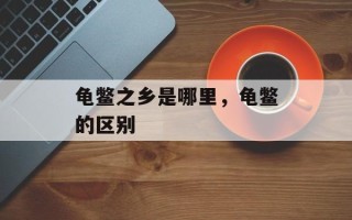 龟鳖之乡是哪里，龟鳖的区别