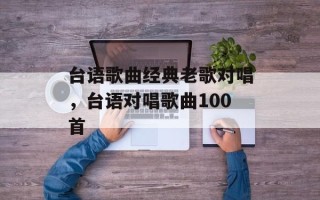 台语歌曲经典老歌对唱，台语对唱歌曲100首