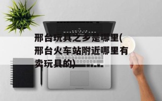 邢台玩具之乡是哪里(邢台火车站附近哪里有卖玩具的)