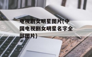 电视剧女明星图片(中国电视剧女明星名字全部图片)
