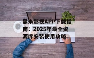 黑米影视APP下载指南：2025年最全资源库安装使用攻略