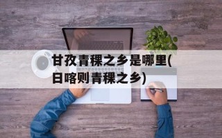 甘孜青稞之乡是哪里(日喀则青稞之乡)