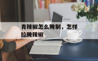 青辣椒怎么腌制，怎样拉腌辣椒
