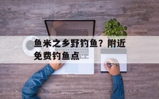 鱼米之乡野钓鱼？附近免费钓鱼点
