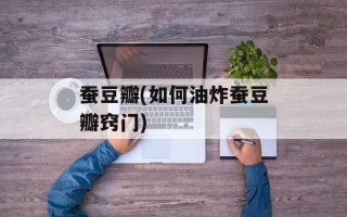 蚕豆瓣(如何油炸蚕豆瓣窍门)