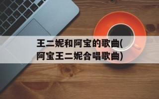 王二妮和阿宝的歌曲(阿宝王二妮合唱歌曲)