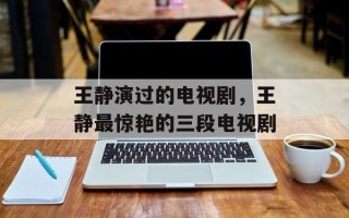 王静演过的电视剧，王静最惊艳的三段电视剧