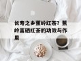 长寿之乡蕉岭红茶？蕉岭富硒红茶的功效与作用