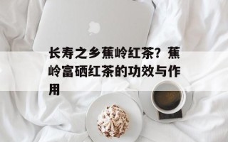 长寿之乡蕉岭红茶？蕉岭富硒红茶的功效与作用
