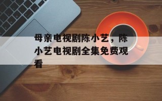母亲电视剧陈小艺，陈小艺电视剧全集免费观看