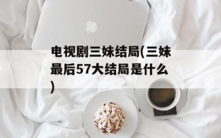 电视剧三妹结局(三妹最后57大结局是什么)