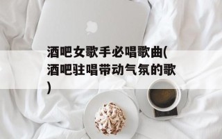 酒吧女歌手必唱歌曲(酒吧驻唱带动气氛的歌)
