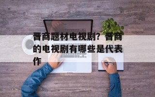 晋商题材电视剧？晋商的电视剧有哪些是代表作