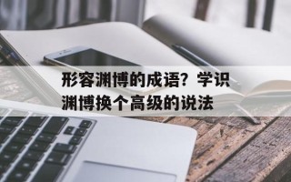 形容渊博的成语？学识渊博换个高级的说法