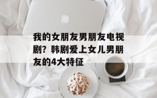 我的女朋友男朋友电视剧？韩剧爱上女儿男朋友的4大特征