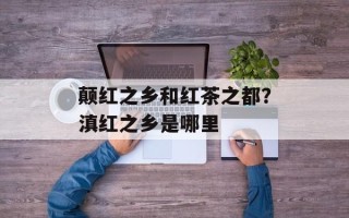 颠红之乡和红茶之都？滇红之乡是哪里