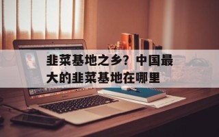 韭菜基地之乡？中国最大的韭菜基地在哪里