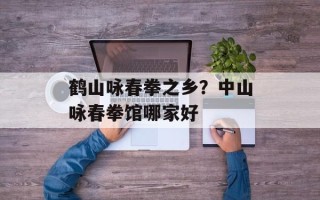 鹤山咏春拳之乡？中山咏春拳馆哪家好
