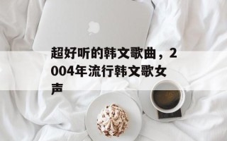 超好听的韩文歌曲，2004年流行韩文歌女声