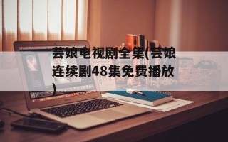 芸娘电视剧全集(芸娘连续剧48集免费播放)