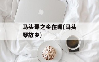 马头琴之乡在哪(马头琴故乡)