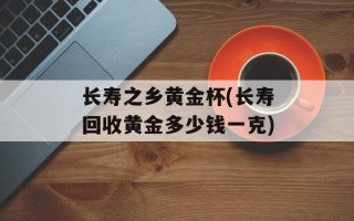 长寿之乡黄金杯(长寿回收黄金多少钱一克)