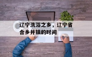辽宁洗浴之乡，辽宁省合乡并镇的时间
