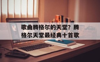 歌曲腾格尔的天堂？腾格尔天堂最经典十首歌