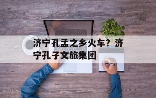 济宁孔孟之乡火车？济宁孔子文旅集团