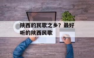 陕西的民歌之乡？最好听的陕西民歌