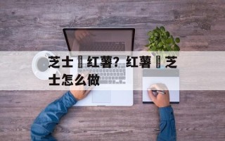 芝士焗红薯？红薯焗芝士怎么做