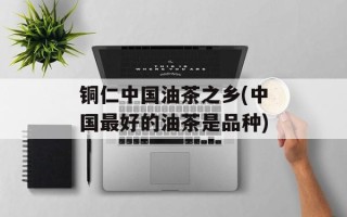 铜仁中国油茶之乡(中国最好的油茶是品种)