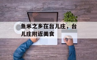 鱼米之乡在台儿庄，台儿庄附近美食