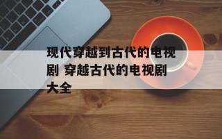 现代穿越到古代的电视剧 穿越古代的电视剧大全