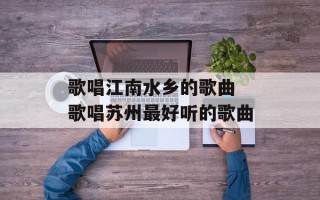 歌唱江南水乡的歌曲 歌唱苏州最好听的歌曲