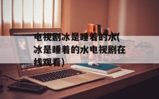 电视剧冰是睡着的水(冰是睡着的水电视剧在线观看)