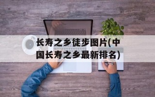 长寿之乡徒步图片(中国长寿之乡最新排名)