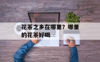 花茶之乡在哪里？哪里的花茶好喝